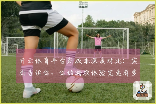 开云体育平台新版本深度对比：实测告诉你，你的游戏体验究竟有多大飞跃