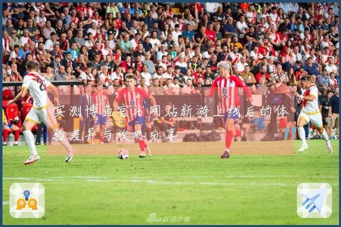 实测博鱼官方网站新游上线后的体验差异与攻略分享