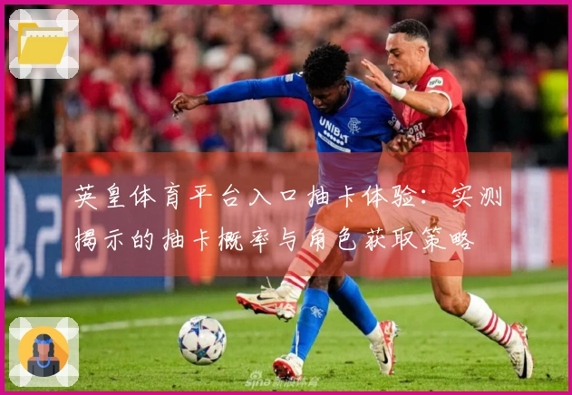 英皇体育平台入口抽卡体验：实测揭示的抽卡概率与角色获取策略